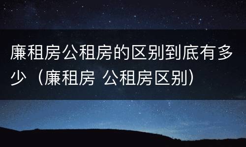 廉租房公租房的区别到底有多少（廉租房 公租房区别）