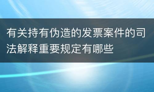 有关持有伪造的发票案件的司法解释重要规定有哪些