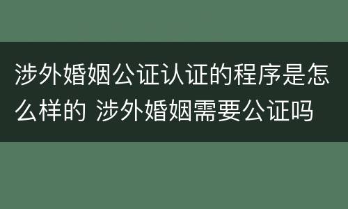 涉外婚姻公证认证的程序是怎么样的 涉外婚姻需要公证吗