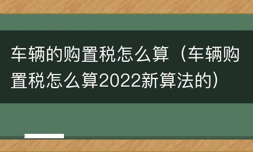 车辆的购置税怎么算（车辆购置税怎么算2022新算法的）