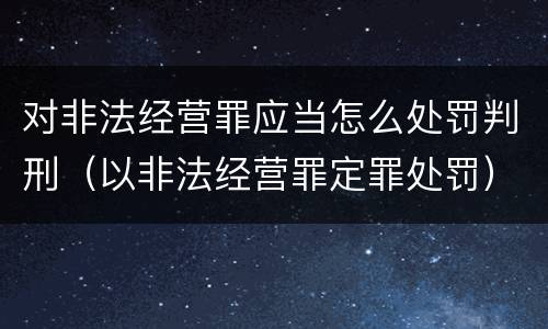 对非法经营罪应当怎么处罚判刑（以非法经营罪定罪处罚）