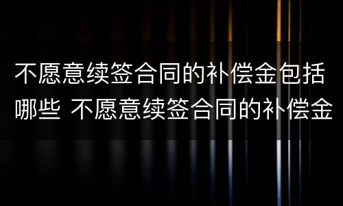 不愿意续签合同的补偿金包括哪些 不愿意续签合同的补偿金包括哪些项目