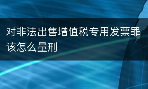 对非法出售增值税专用发票罪该怎么量刑