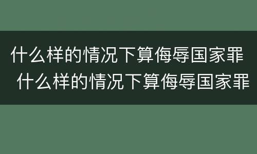 什么样的情况下算侮辱国家罪 什么样的情况下算侮辱国家罪呢