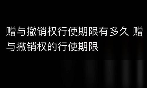 赠与撤销权行使期限有多久 赠与撤销权的行使期限