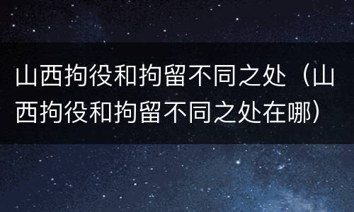 山西拘役和拘留不同之处（山西拘役和拘留不同之处在哪）
