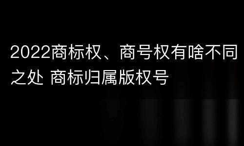 2022商标权、商号权有啥不同之处 商标归属版权号