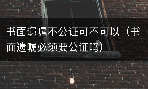 书面遗嘱不公证可不可以（书面遗嘱必须要公证吗）