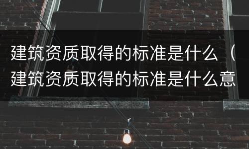 建筑资质取得的标准是什么（建筑资质取得的标准是什么意思）