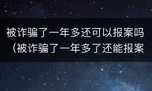 被诈骗了一年多还可以报案吗（被诈骗了一年多了还能报案么）