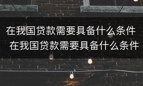 在我国贷款需要具备什么条件 在我国贷款需要具备什么条件才能申请