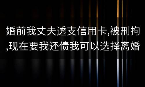 婚前我丈夫透支信用卡,被刑拘,现在要我还债我可以选择离婚吗
