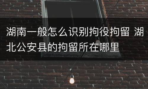 湖南一般怎么识别拘役拘留 湖北公安县的拘留所在哪里