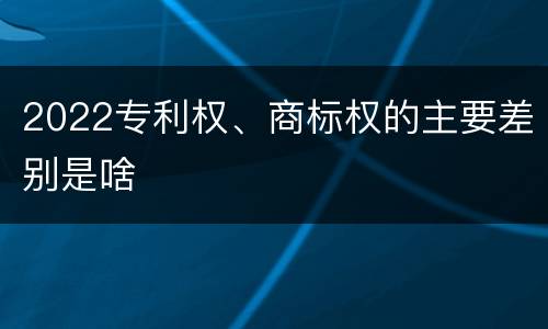 2022专利权、商标权的主要差别是啥