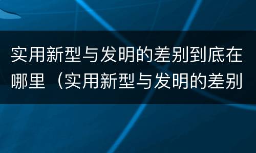 实用新型与发明的差别到底在哪里（实用新型与发明的差别到底在哪里呢）