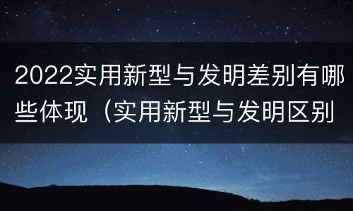 2022实用新型与发明差别有哪些体现（实用新型与发明区别）