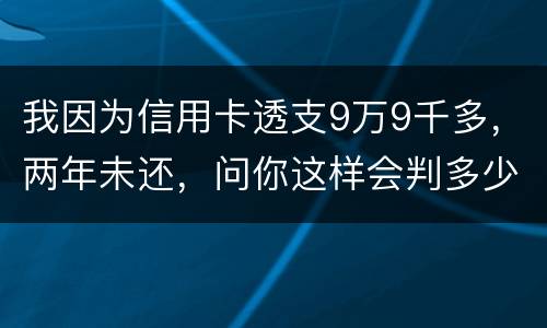 我因为信用卡透支9万9千多，两年未还，问你这样会判多少年