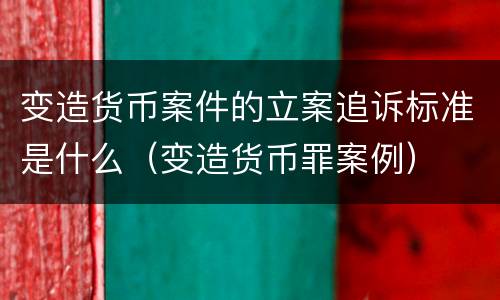 变造货币案件的立案追诉标准是什么（变造货币罪案例）