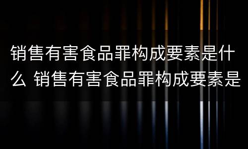 销售有害食品罪构成要素是什么 销售有害食品罪构成要素是什么内容