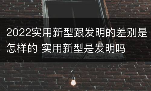 2022实用新型跟发明的差别是怎样的 实用新型是发明吗