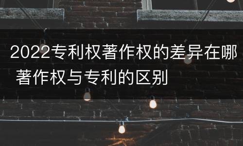 2022专利权著作权的差异在哪 著作权与专利的区别
