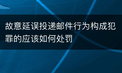 故意延误投递邮件行为构成犯罪的应该如何处罚