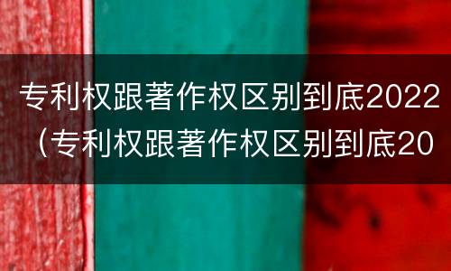 专利权跟著作权区别到底2022（专利权跟著作权区别到底2022年还有吗）