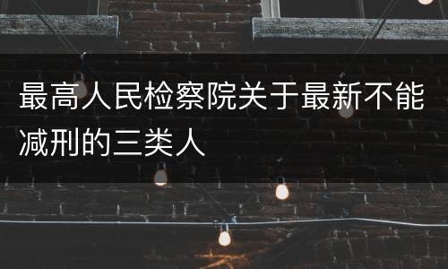 最高人民检察院关于最新不能减刑的三类人