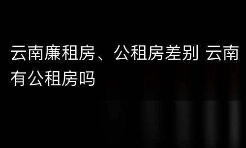 云南廉租房、公租房差别 云南有公租房吗