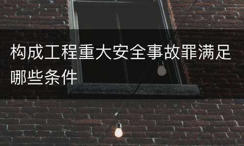 构成工程重大安全事故罪满足哪些条件