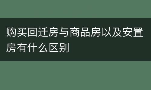 购买回迁房与商品房以及安置房有什么区别