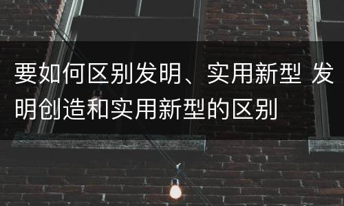 要如何区别发明、实用新型 发明创造和实用新型的区别