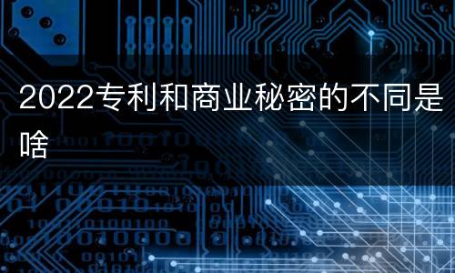 2022专利和商业秘密的不同是啥