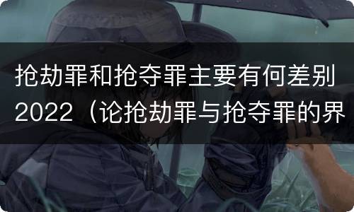抢劫罪和抢夺罪主要有何差别2022（论抢劫罪与抢夺罪的界限）