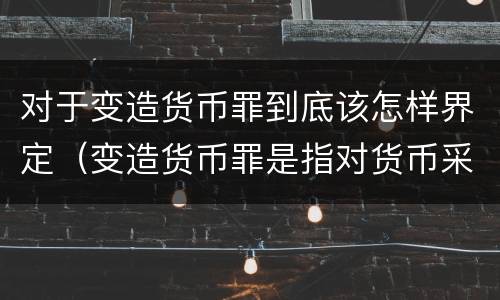 对于变造货币罪到底该怎样界定（变造货币罪是指对货币采用什么方法）