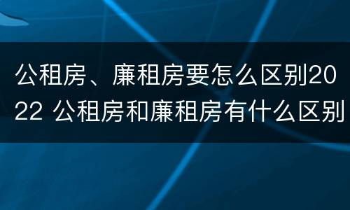 公租房、廉租房要怎么区别2022 公租房和廉租房有什么区别?2019年的