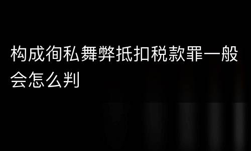 构成徇私舞弊抵扣税款罪一般会怎么判