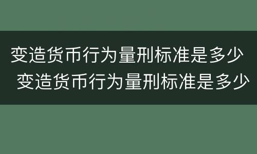 变造货币行为量刑标准是多少 变造货币行为量刑标准是多少