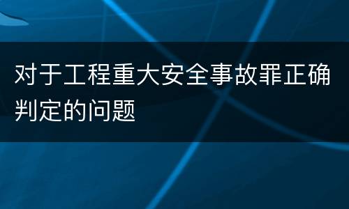 对于工程重大安全事故罪正确判定的问题
