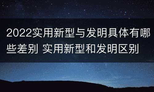 2022实用新型与发明具体有哪些差别 实用新型和发明区别