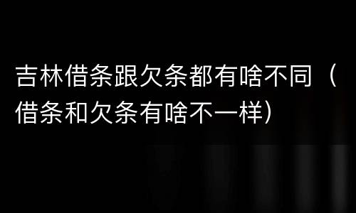 吉林借条跟欠条都有啥不同（借条和欠条有啥不一样）