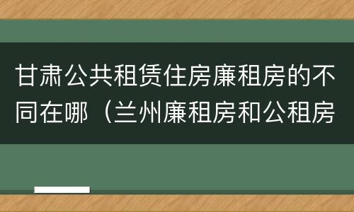 甘肃公共租赁住房廉租房的不同在哪（兰州廉租房和公租房的区别）
