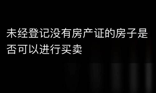 未经登记没有房产证的房子是否可以进行买卖