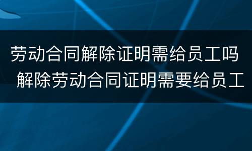 劳动合同解除证明需给员工吗 解除劳动合同证明需要给员工吗