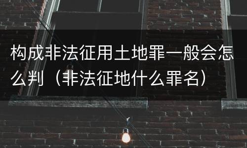 构成非法征用土地罪一般会怎么判（非法征地什么罪名）