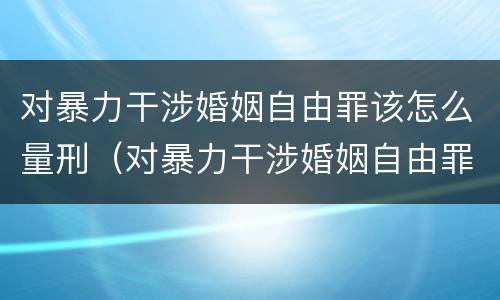 对暴力干涉婚姻自由罪该怎么量刑（对暴力干涉婚姻自由罪该怎么量刑呢）