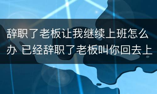 辞职了老板让我继续上班怎么办 已经辞职了老板叫你回去上班....