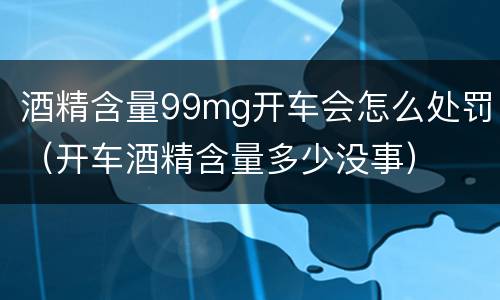 酒精含量99mg开车会怎么处罚（开车酒精含量多少没事）