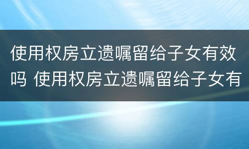 使用权房立遗嘱留给子女有效吗 使用权房立遗嘱留给子女有效吗