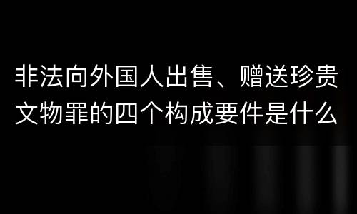 非法向外国人出售、赠送珍贵文物罪的四个构成要件是什么